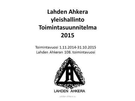 Lahden Ahkera ry Lahden Ahkera yleishallinto Toimintasuunnitelma 2015 Toimintavuosi 1.11.2014-31.10.2015 Lahden Ahkeran 108. toimintavuosi.