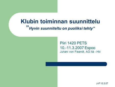JvF 10.3.07 Klubin toiminnan suunnittelu ” Hyvin suunniteltu on puoliksi tehty” Piiri 1420 PETS 10.-11.3.2007 Espoo Juhani von Fieandt, AG Itä - Hki.