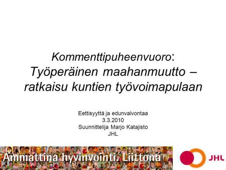 Kommenttipuheenvuoro : Työperäinen maahanmuutto – ratkaisu kuntien työvoimapulaan Eettisyyttä ja edunvalvontaa 3.3.2010 Suunnittelija Marjo Katajisto JHL.