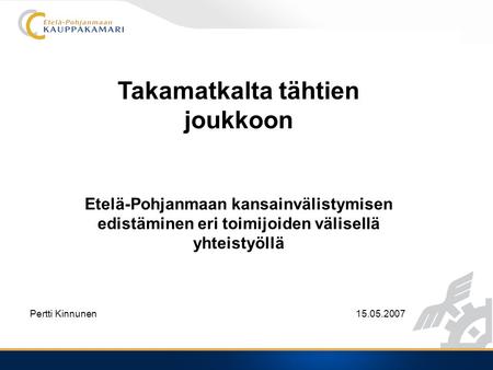 Takamatkalta tähtien joukkoon Etelä-Pohjanmaan kansainvälistymisen edistäminen eri toimijoiden välisellä yhteistyöllä Pertti Kinnunen15.05.2007.
