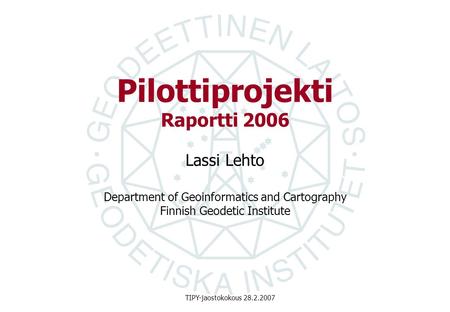 Department of Geoinformatics and Cartography Finnish Geodetic Institute TIPY-jaostokokous 28.2.2007 Pilottiprojekti Raportti 2006 Lassi Lehto.