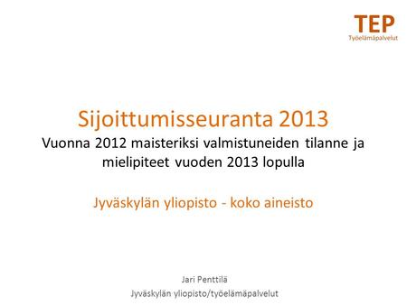 Sijoittumisseuranta 2013 Vuonna 2012 maisteriksi valmistuneiden tilanne ja mielipiteet vuoden 2013 lopulla Jyväskylän yliopisto - koko aineisto Jari Penttilä.