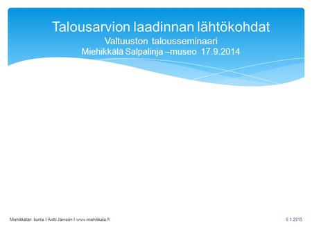 Talousarvion laadinnan lähtökohdat Valtuuston talousseminaari Miehikkälä Salpalinja –museo 17.9.2014 Miehikkälän kunta I Antti Jämsén I www.miehikkala.fi.