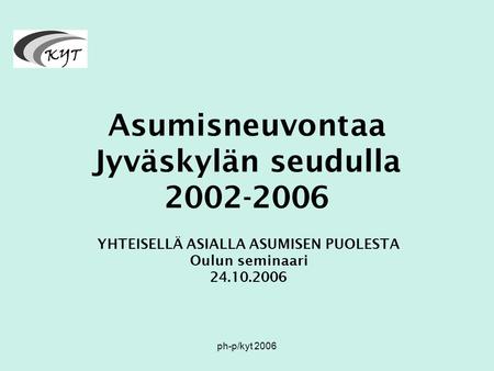 Ph-p/kyt 2006 Asumisneuvontaa Jyväskylän seudulla 2002-2006 YHTEISELLÄ ASIALLA ASUMISEN PUOLESTA Oulun seminaari 24.10.2006.