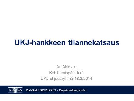 KANSALLISKIRJASTO - Kirjastoverkkopalvelut UKJ-hankkeen tilannekatsaus Ari Ahlqvist Kehittämispäällikkö UKJ-ohjausryhmä 18.3.2014.