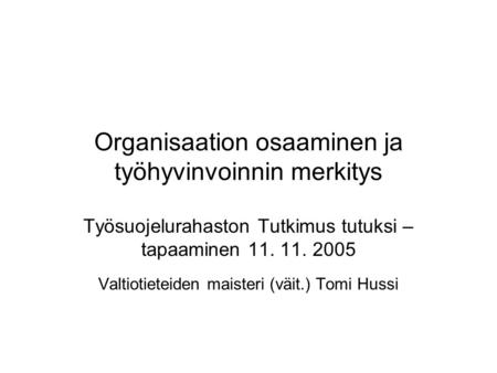 Organisaation osaaminen ja työhyvinvoinnin merkitys Työsuojelurahaston Tutkimus tutuksi – tapaaminen 11. 11. 2005 Valtiotieteiden maisteri (väit.) Tomi.