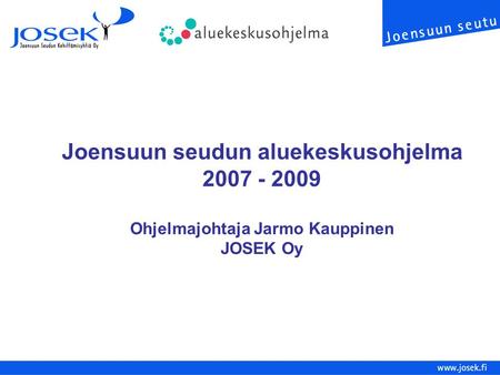 Joensuun seudun aluekeskusohjelma 2007 - 2009 Ohjelmajohtaja Jarmo Kauppinen JOSEK Oy.