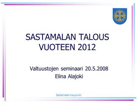 Sastamalan kaupunki SASTAMALAN TALOUS VUOTEEN 2012 Valtuustojen seminaari 20.5.2008 Elina Alajoki.