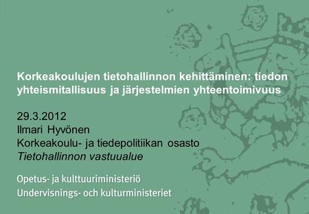 Korkeakoulujen tietohallinnon kehittäminen: tiedon yhteismitallisuus ja järjestelmien yhteentoimivuus 29.3.2012 Ilmari Hyvönen Korkeakoulu- ja tiedepolitiikan.
