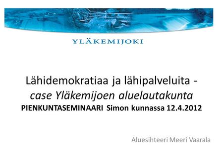 Lähidemokratiaa ja lähipalveluita - case Yläkemijoen aluelautakunta PIENKUNTASEMINAARI Simon kunnassa 12.4.2012 Aluesihteeri Meeri Vaarala.