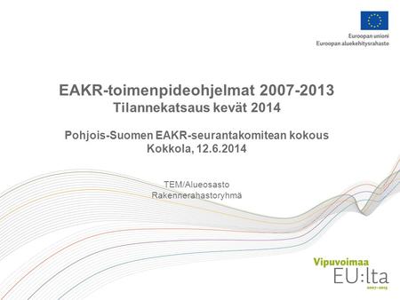 EAKR-toimenpideohjelmat 2007-2013 Tilannekatsaus kevät 2014 Pohjois-Suomen EAKR-seurantakomitean kokous Kokkola, 12.6.2014 TEM/Alueosasto Rakennerahastoryhmä.