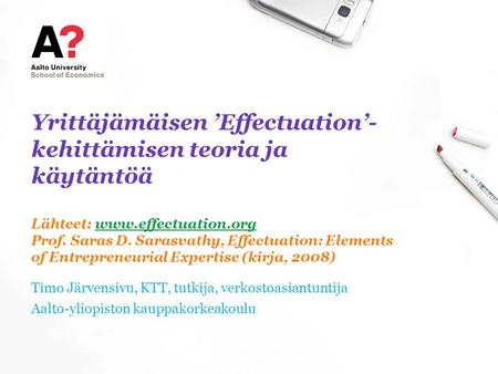 Yrittäjämäisen ’Effectuation’-kehittämisen teoria ja käytäntöä Lähteet: www.effectuation.org Prof. Saras D. Sarasvathy, Effectuation: Elements of Entrepreneurial.