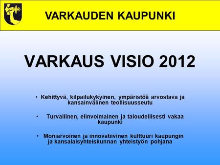 VARKAUDEN KAUPUNKI VARKAUS VISIO 2012 Kehittyvä, kilpailukykyinen, ympäristöä arvostava ja kansainvälinen teollisuusseutu Turvallinen, elinvoimainen ja.