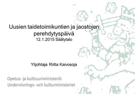 Uusien taidetoimikuntien ja jaostojen perehdytyspäivä 12.1.2015 Säätytalo Ylijohtaja Riitta Kaivosoja.