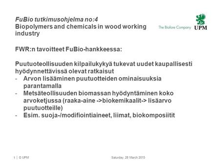 | © UPMU FuBio tutkimusohjelma no:4 Biopolymers and chemicals in wood working industry 1 Saturday, 28 March 2015 FWR:n tavoitteet FuBio-hankkeessa: Puutuoteollisuuden.