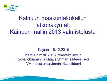 1 Kainuun maakuntakokeilun jatkonäkymät: Kainuun mallin 2013 valmistelusta Kajaani 16.12.2010 Kainuun malli 2013 jatkovalmistelun työvaliokunnan ja ohjausryhmän.