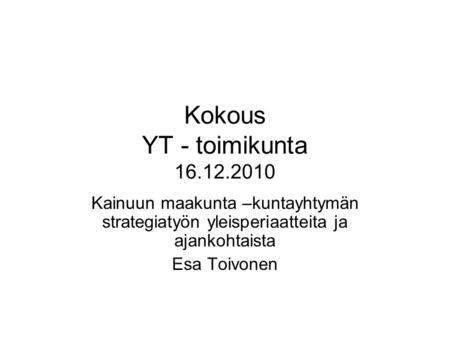 Kokous YT - toimikunta 16.12.2010 Kainuun maakunta –kuntayhtymän strategiatyön yleisperiaatteita ja ajankohtaista Esa Toivonen.
