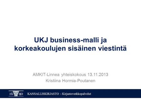KANSALLISKIRJASTO - Kirjastoverkkopalvelut UKJ business-malli ja korkeakoulujen sisäinen viestintä AMKIT-Linnea yhteiskokous 13.11.2013 Kristiina Hormia-Poutanen.