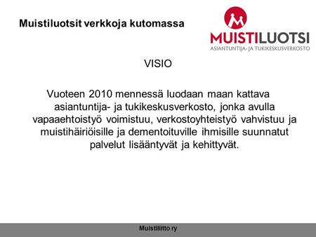 Muistiliitto ry Muistiluotsit verkkoja kutomassa VISIO Vuoteen 2010 mennessä luodaan maan kattava asiantuntija- ja tukikeskusverkosto, jonka avulla vapaaehtoistyö.