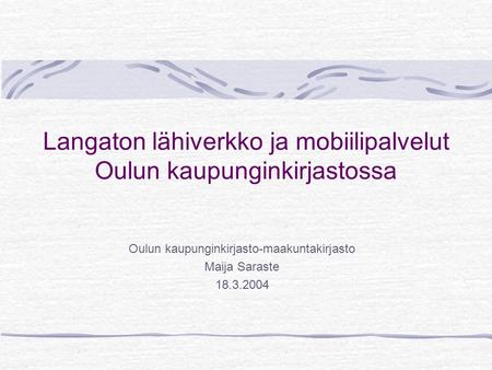 Langaton lähiverkko ja mobiilipalvelut Oulun kaupunginkirjastossa Oulun kaupunginkirjasto-maakuntakirjasto Maija Saraste 18.3.2004.