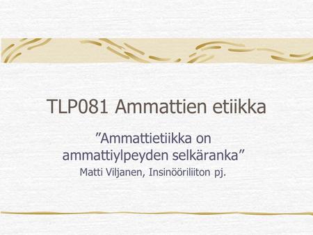 TLP081 Ammattien etiikka ”Ammattietiikka on ammattiylpeyden selkäranka” Matti Viljanen, Insinööriliiton pj.