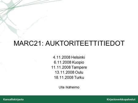 MARC21: AUKTORITEETTITIEDOT 4.11.2008 Helsinki 6.11.2008 Kuopio 11.11.2008 Tampere 13.11.2008 Oulu 18.11.2008 Turku Ulla Ikäheimo.