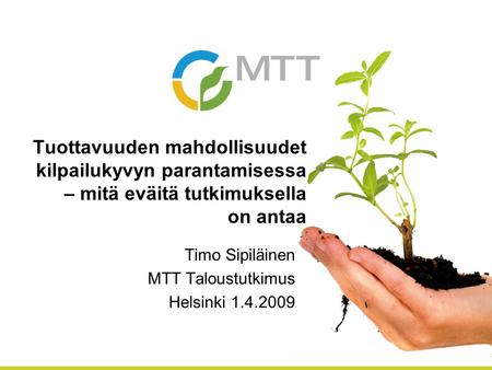 Tuottavuuden mahdollisuudet kilpailukyvyn parantamisessa – mitä eväitä tutkimuksella on antaa Timo Sipiläinen MTT Taloustutkimus Helsinki 1.4.2009.