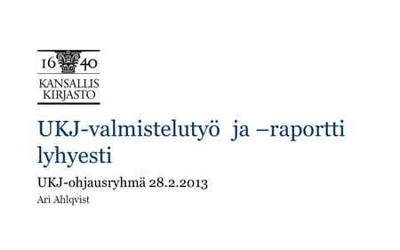 UKJ-valmistelutyö ja –raportti lyhyesti UKJ-ohjausryhmä 28.2.2013 Ari Ahlqvist.