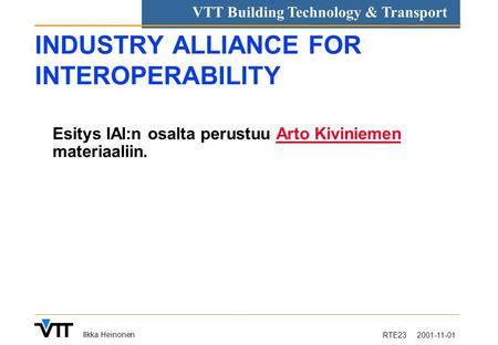 RTE23 2001-11-01 Ilkka Heinonen VTT Building Technology & Transport INDUSTRY ALLIANCE FOR INTEROPERABILITY Esitys IAI:n osalta perustuu Arto Kiviniemen.
