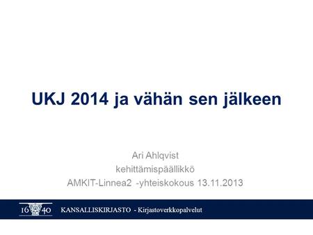 KANSALLISKIRJASTO - Kirjastoverkkopalvelut UKJ 2014 ja vähän sen jälkeen Ari Ahlqvist kehittämispäällikkö AMKIT-Linnea2 -yhteiskokous 13.11.2013.