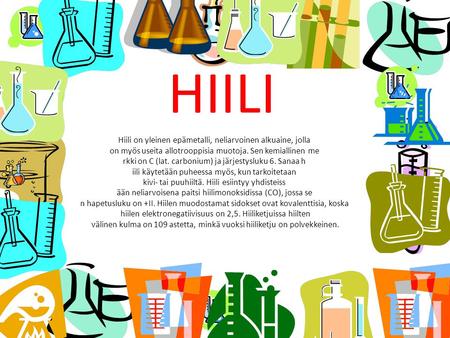 HIILI Hiili on yleinen epämetalli, neliarvoinen alkuaine, jolla on myös useita allotrooppisia muotoja. Sen kemiallinen me rkki on C (lat. carbonium) ja.