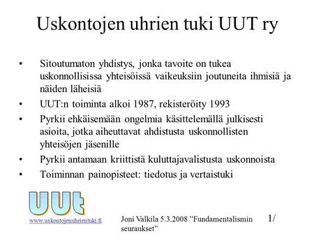 Www.uskontojenuhrientuki.fi 1/ Joni Valkila 5.3.2008 ”Fundamentalismin seuraukset” Uskontojen uhrien tuki UUT ry Sitoutumaton yhdistys, jonka tavoite on.
