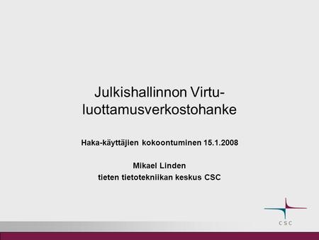 Julkishallinnon Virtu- luottamusverkostohanke Haka-käyttäjien kokoontuminen 15.1.2008 Mikael Linden tieten tietotekniikan keskus CSC.