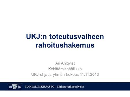 KANSALLISKIRJASTO - Kirjastoverkkopalvelut UKJ:n toteutusvaiheen rahoitushakemus Ari Ahlqvist Kehittämispäällikkö UKJ-ohjausryhmän kokous 11.11.2013.