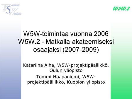 W5W-toimintaa vuonna 2006 W5W.2 - Matkalla akateemiseksi osaajaksi (2007-2009) Katariina Alha, W5W-projektipäällikkö, Oulun yliopisto Tommi Haapaniemi,