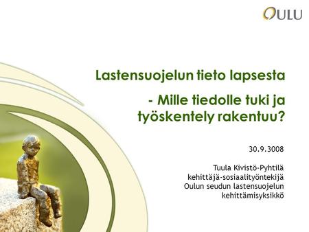 1 Lastensuojelun tieto lapsesta - Mille tiedolle tuki ja työskentely rakentuu? 30.9.3008 Tuula Kivistö-Pyhtilä kehittäjä-sosiaalityöntekijä Oulun seudun.
