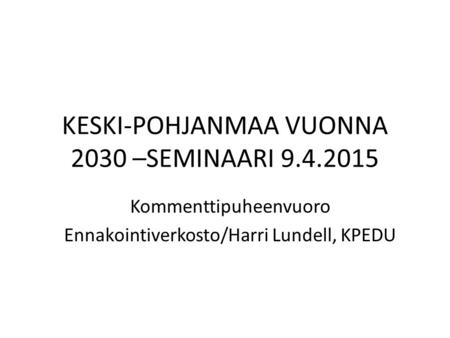 KESKI-POHJANMAA VUONNA 2030 –SEMINAARI 9.4.2015 Kommenttipuheenvuoro Ennakointiverkosto/Harri Lundell, KPEDU.