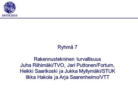 SAFIR2010 Ryhmä 7 Rakennustekninen turvallisuus Juha Riihimäki/TVO, Jari Puttonen/Fortum, Heikki Saarikoski ja Jukka Myllymäki/STUK Ilkka Hakola ja Arja.
