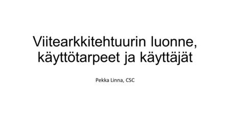 Viitearkkitehtuurin luonne, käyttötarpeet ja käyttäjät Pekka Linna, CSC.