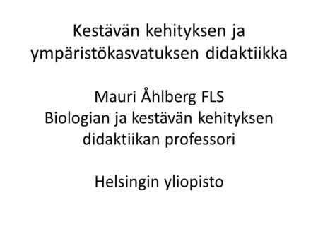 Kestävän kehityksen ja ympäristökasvatuksen didaktiikka Mauri Åhlberg FLS Biologian ja kestävän kehityksen didaktiikan professori Helsingin yliopisto.