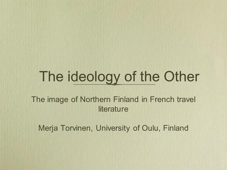 The ideology of the Other The image of Northern Finland in French travel literature Merja Torvinen, University of Oulu, Finland.