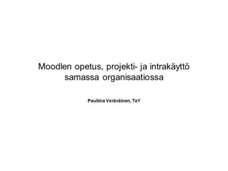 Moodlen opetus, projekti- ja intrakäyttö samassa organisaatiossa Pauliina Veräväinen, TaY.