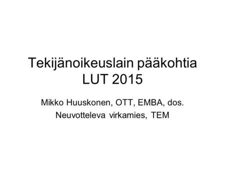 Tekijänoikeuslain pääkohtia LUT 2015 Mikko Huuskonen, OTT, EMBA, dos. Neuvotteleva virkamies, TEM.