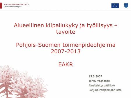 Alueellinen kilpailukyky ja työllisyys – tavoite Pohjois-Suomen toimenpideohjelma 2007-2013 EAKR 15.5.2007 Terttu Väänänen Aluekehityspäällikkö Pohjois-Pohjanmaan.