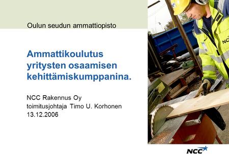 Ammattikoulutus yritysten osaamisen kehittämiskumppanina. NCC Rakennus Oy toimitusjohtaja Timo U. Korhonen 13.12.2006 Oulun seudun ammattiopisto.