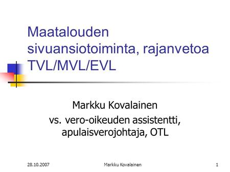 28.10.2007Markku Kovalainen1 Maatalouden sivuansiotoiminta, rajanvetoa TVL/MVL/EVL Markku Kovalainen vs. vero-oikeuden assistentti, apulaisverojohtaja,