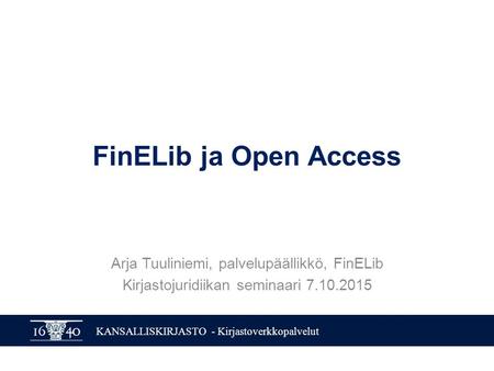 KANSALLISKIRJASTO - Kirjastoverkkopalvelut FinELib ja Open Access Arja Tuuliniemi, palvelupäällikkö, FinELib Kirjastojuridiikan seminaari 7.10.2015.