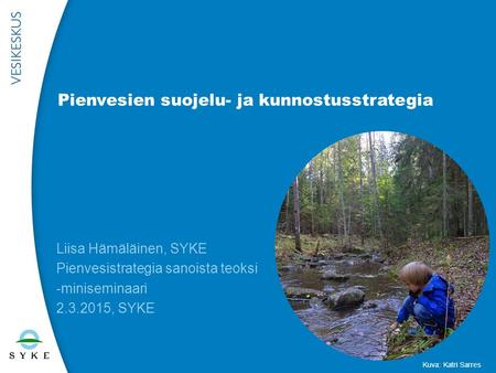 Pienvesien suojelu- ja kunnostusstrategia Liisa Hämäläinen, SYKE Pienvesistrategia sanoista teoksi -miniseminaari 2.3.2015, SYKE Kuva: Katri Sarres.