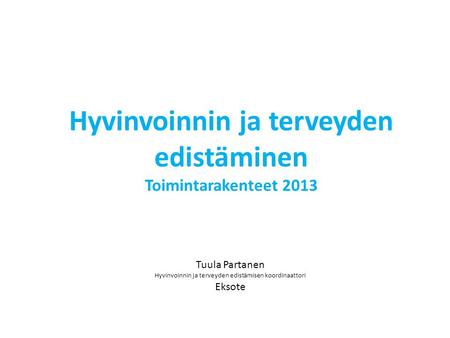 Tuula Partanen Hyvinvoinnin ja terveyden edistämisen koordinaattori Eksote Hyvinvoinnin ja terveyden edistäminen Toimintarakenteet 2013.