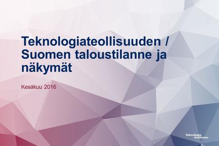 Teknologiateollisuuden / Suomen taloustilanne ja näkymät Kesäkuu 2016.